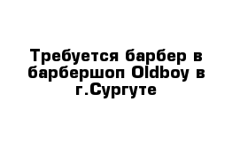 Требуется барбер в барбершоп Оldboy в г.Сургуте